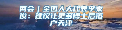 两会｜全国人大代表李家俊：建议让更多博士后落户天津