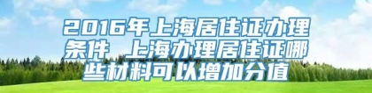 2016年上海居住证办理条件 上海办理居住证哪些材料可以增加分值