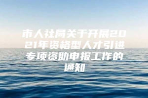 市人社局关于开展2021年资格型人才引进专项资助申报工作的通知