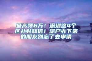 最高领6万！深圳这4个区补贴翻倍！深户办下来的朋友别忘了去申请