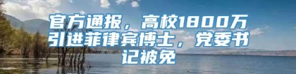 官方通报，高校1800万引进菲律宾博士，党委书记被免