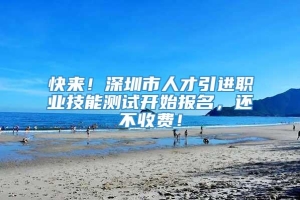 快来！深圳市人才引进职业技能测试开始报名，还不收费！