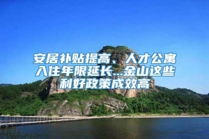 安居补贴提高、人才公寓入住年限延长...金山这些利好政策成效高