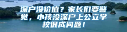 深户没价值？家长们要警觉，小孩没深户上公立学校很成问题！