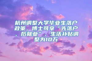 杭州调整大学毕业生落户政策，博士可享“先落户、后就业”，生活补贴调整为10万