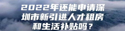 2022年还能申请深圳市新引进人才租房和生活补贴吗？