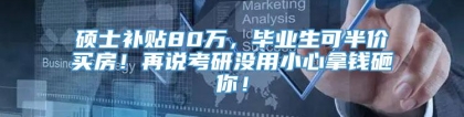 硕士补贴80万，毕业生可半价买房！再说考研没用小心拿钱砸你！