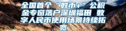 全国首个“数币+”公积金专窗落户深圳福田 数字人民币使用场景持续拓宽