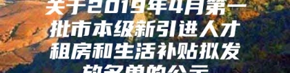 关于2019年4月第一批市本级新引进人才租房和生活补贴拟发放名单的公示