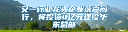 又一行业龙头企业落户闵行，将投资4亿元建设华东总部