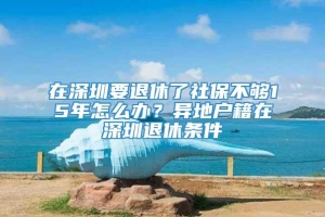 在深圳要退休了社保不够15年怎么办？异地户籍在深圳退休条件