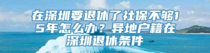 在深圳要退休了社保不够15年怎么办？异地户籍在深圳退休条件