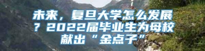 未来，复旦大学怎么发展？2022届毕业生为母校献出“金点子”