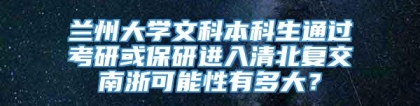 兰州大学文科本科生通过考研或保研进入清北复交南浙可能性有多大？