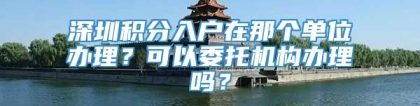 深圳积分入户在那个单位办理？可以委托机构办理吗？