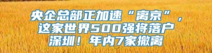 央企总部正加速“离京”，这家世界500强将落户深圳！年内7家撤离