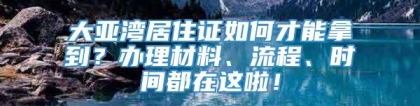 大亚湾居住证如何才能拿到？办理材料、流程、时间都在这啦！