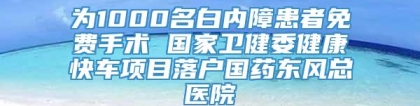 为1000名白内障患者免费手术 国家卫健委健康快车项目落户国药东风总医院