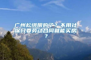 广州松绑限购了？不用社保只要劳动合同就能买房？