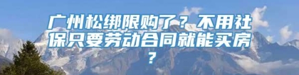 广州松绑限购了？不用社保只要劳动合同就能买房？