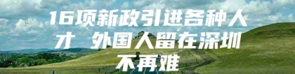 16项新政引进各种人才 外国人留在深圳不再难