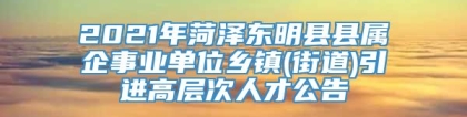 2021年菏泽东明县县属企事业单位乡镇(街道)引进高层次人才公告