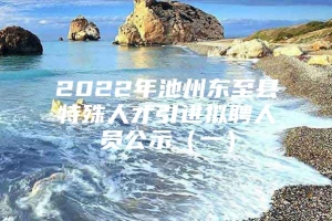 2022年池州东至县特殊人才引进拟聘人员公示（一）