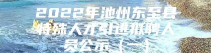 2022年池州东至县特殊人才引进拟聘人员公示（一）