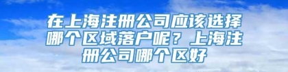 在上海注册公司应该选择哪个区域落户呢？上海注册公司哪个区好