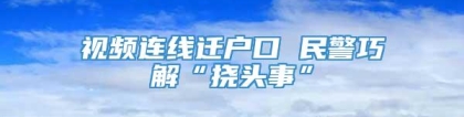 视频连线迁户口 民警巧解“挠头事”