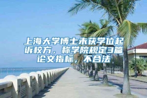 上海大学博士未获学位起诉校方，称学院规定3篇论文指标，不合法