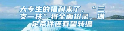 大专生的福利来了，“三支一扶”将全面招录，满足条件还有望转编