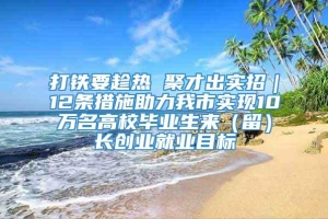 打铁要趁热 聚才出实招｜12条措施助力我市实现10万名高校毕业生来（留）长创业就业目标