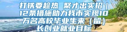 打铁要趁热 聚才出实招｜12条措施助力我市实现10万名高校毕业生来（留）长创业就业目标