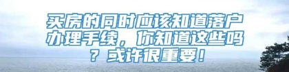 买房的同时应该知道落户办理手续，你知道这些吗？或许很重要！