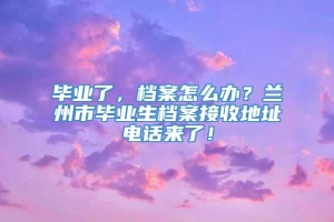 毕业了，档案怎么办？兰州市毕业生档案接收地址电话来了！