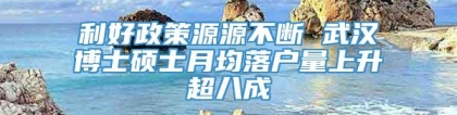 利好政策源源不断 武汉博士硕士月均落户量上升超八成