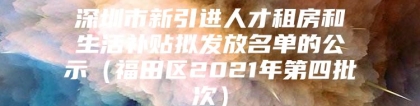 深圳市新引进人才租房和生活补贴拟发放名单的公示（福田区2021年第四批次）