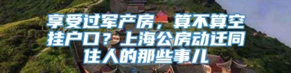 享受过军产房，算不算空挂户口？上海公房动迁同住人的那些事儿