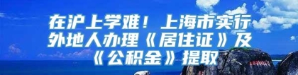 在沪上学难！上海市实行外地人办理《居住证》及《公积金》提取