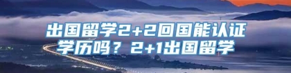 出国留学2+2回国能认证学历吗？2+1出国留学