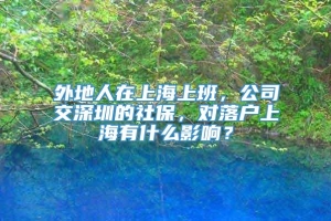 外地人在上海上班，公司交深圳的社保，对落户上海有什么影响？