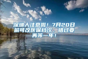 深圳人注意啦！7月20日前可改医保档次，错过要再等一年！