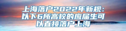 上海落户2022年新规：以下6所高校的应届生可以直接落户上海