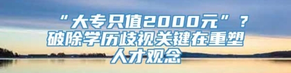 “大专只值2000元”？破除学历歧视关键在重塑人才观念