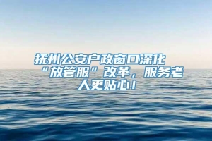 抚州公安户政窗口深化“放管服”改革，服务老人更贴心！