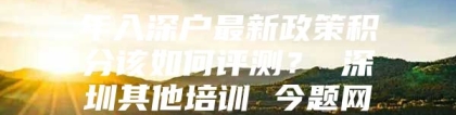 年入深户最新政策积分该如何评测？ 深圳其他培训 今题网