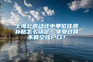 上海公房动迁中单位住房补贴怎么认定？享受过算不算空挂户口？