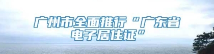 广州市全面推行“广东省电子居住证”