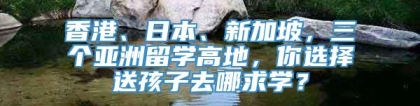 香港、日本、新加坡，三个亚洲留学高地，你选择送孩子去哪求学？